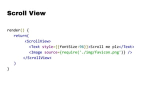 Scroll View
render() {
return(
<ScrollView>
<Text style={{fontSize:96}}>Scroll me plz</Text>
<Image source={require('./img/favicon.png')} />
</ScrollView>
)
}
 