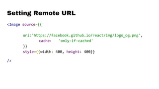 Setting Remote URL
<Image source={{
uri:'https://facebook.github.io/react/img/logo_og.png',
cache: 'only-if-cached'
}}
style={{width: 400, height: 400}}
/>
 
