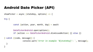 Android Date Picker (API)
showPicker = async (stateKey, options) => {
try {
const {action, year, month, day} = await
DatePickerAndroid.open(options);
if (action === DatePickerAndroid.dismissedAction) {} else {}
} catch ({code, message}) {
console.warn(`Error in example '${stateKey}': `, message);
}
}
 