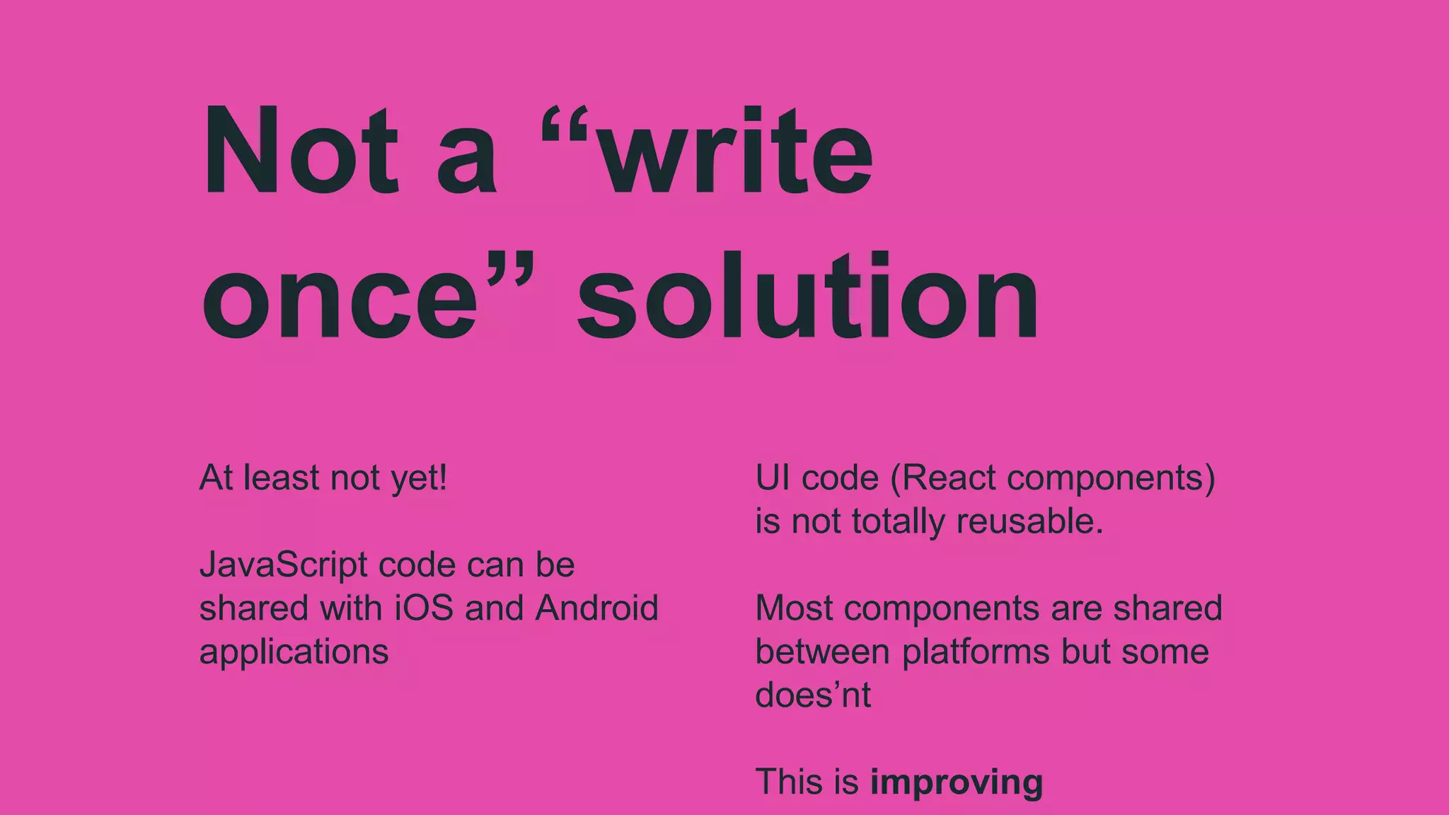 Not a “write
once” solution
At least not yet!
JavaScript code can be
shared with iOS and Android
applications
UI code (React components)
is not totally reusable.
Most components are shared
between platforms but some
does’nt
This is improving
 