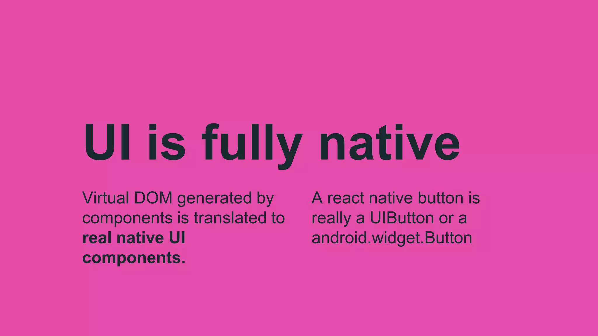 UI is fully native
Virtual DOM generated by
components is translated to
real native UI
components.
A react native button is
really a UIButton or a
android.widget.Button
 