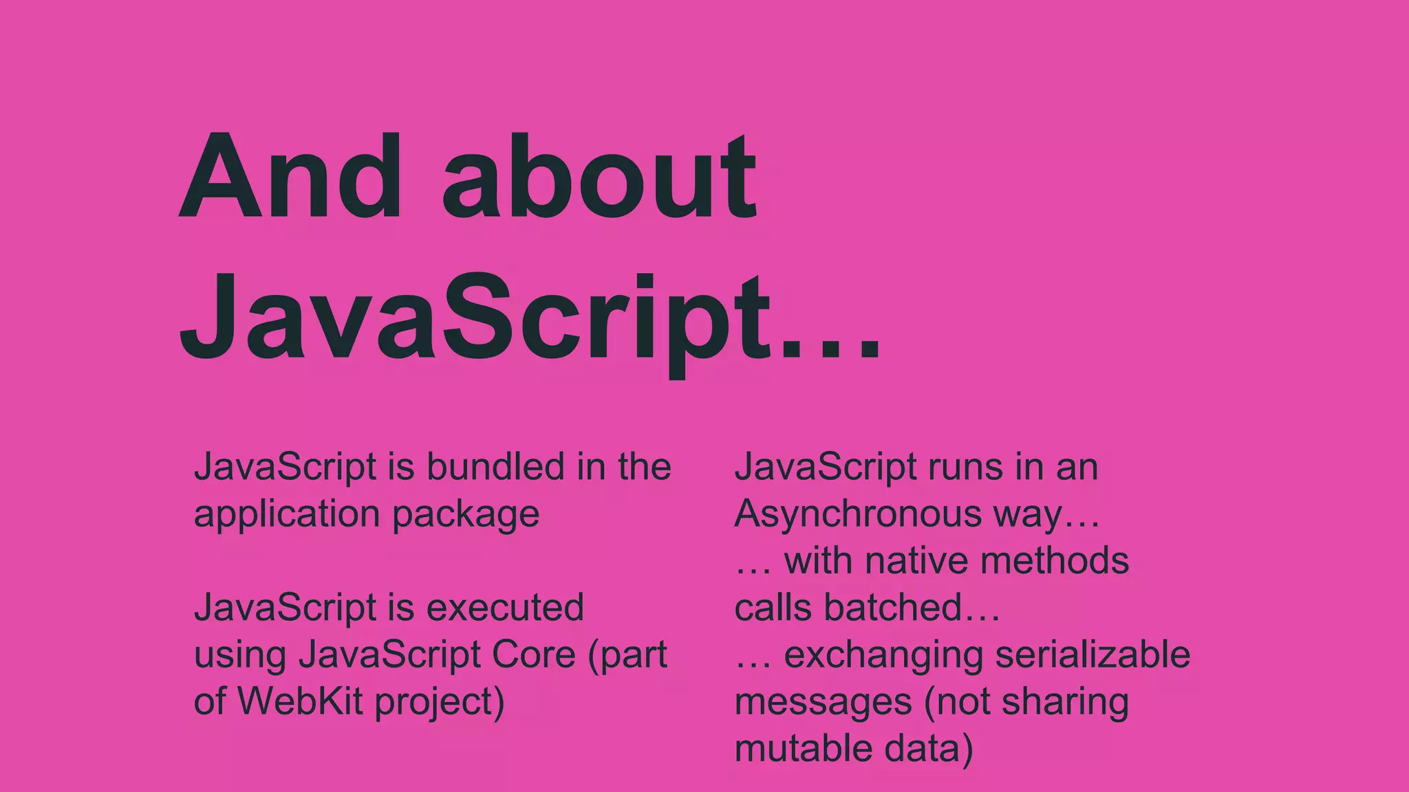 And about
JavaScript…
JavaScript is bundled in the
application package
JavaScript is executed
using JavaScript Core (part
of WebKit project)
JavaScript runs in an
Asynchronous way…
… with native methods
calls batched…
… exchanging serializable
messages (not sharing
mutable data)
 