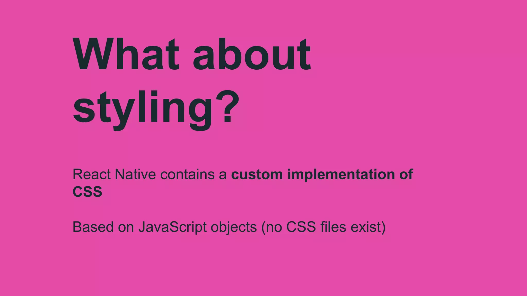 What about
styling?
React Native contains a custom implementation of
CSS
Based on JavaScript objects (no CSS files exist)
 