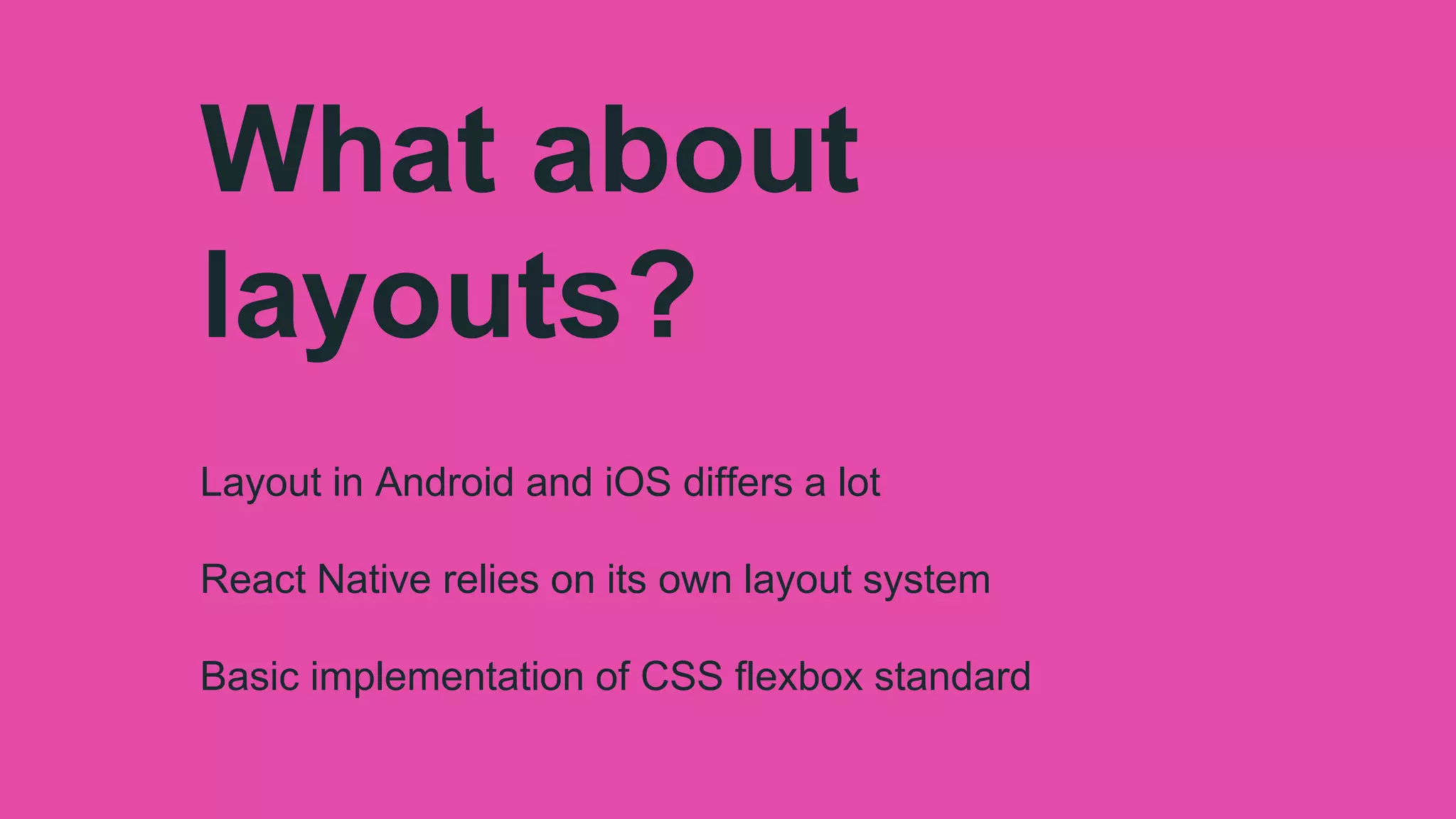 What about
layouts?
Layout in Android and iOS differs a lot
React Native relies on its own layout system
Basic implementation of CSS flexbox standard
 