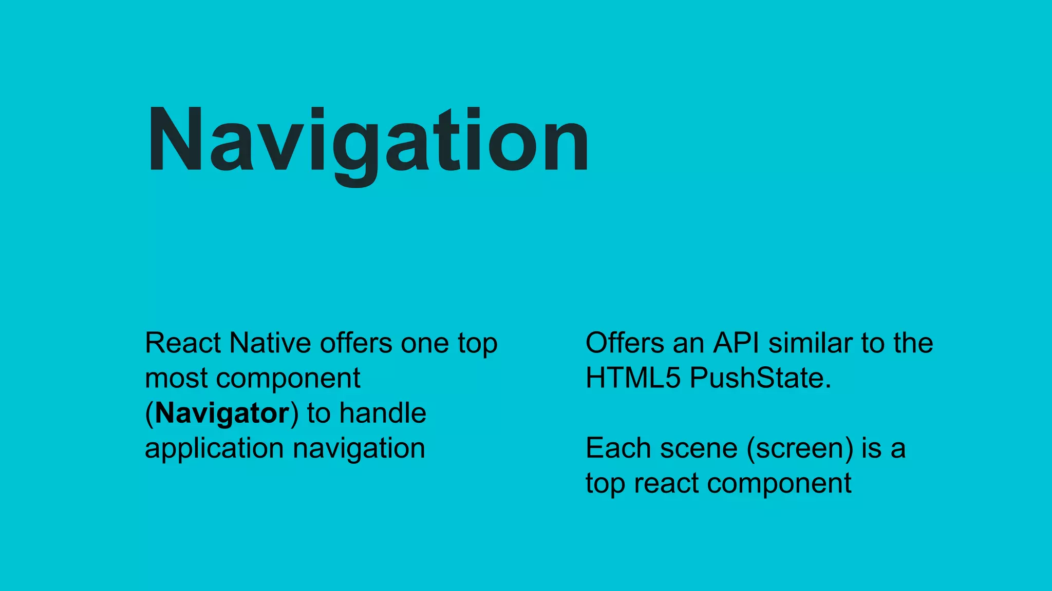 Navigation
React Native offers one top
most component
(Navigator) to handle
application navigation
Offers an API similar to the
HTML5 PushState.
Each scene (screen) is a
top react component
 