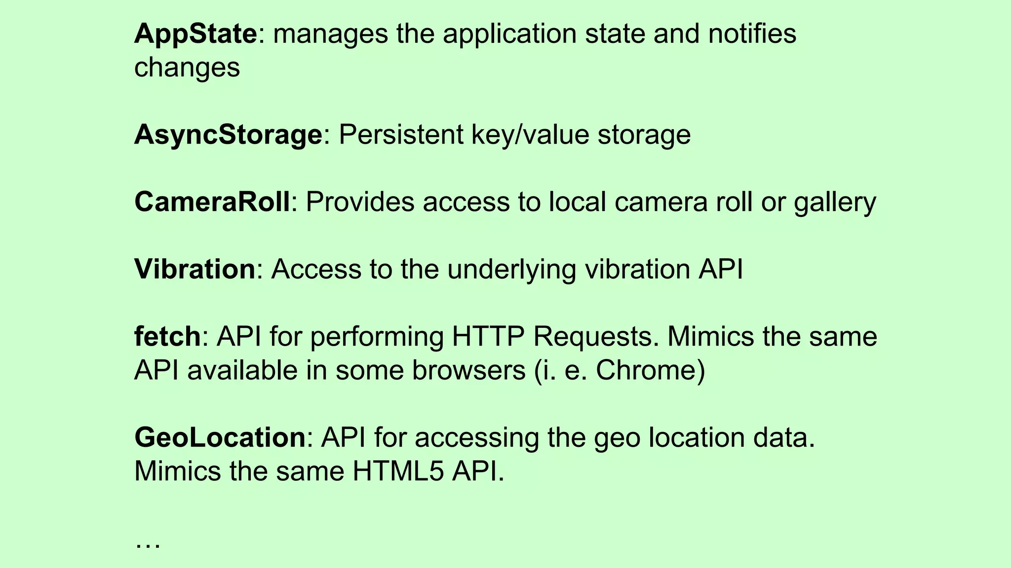 AppState: manages the application state and notifies
changes
AsyncStorage: Persistent key/value storage
CameraRoll: Provides access to local camera roll or gallery
Vibration: Access to the underlying vibration API
fetch: API for performing HTTP Requests. Mimics the same
API available in some browsers (i. e. Chrome)
GeoLocation: API for accessing the geo location data.
Mimics the same HTML5 API.
…
 