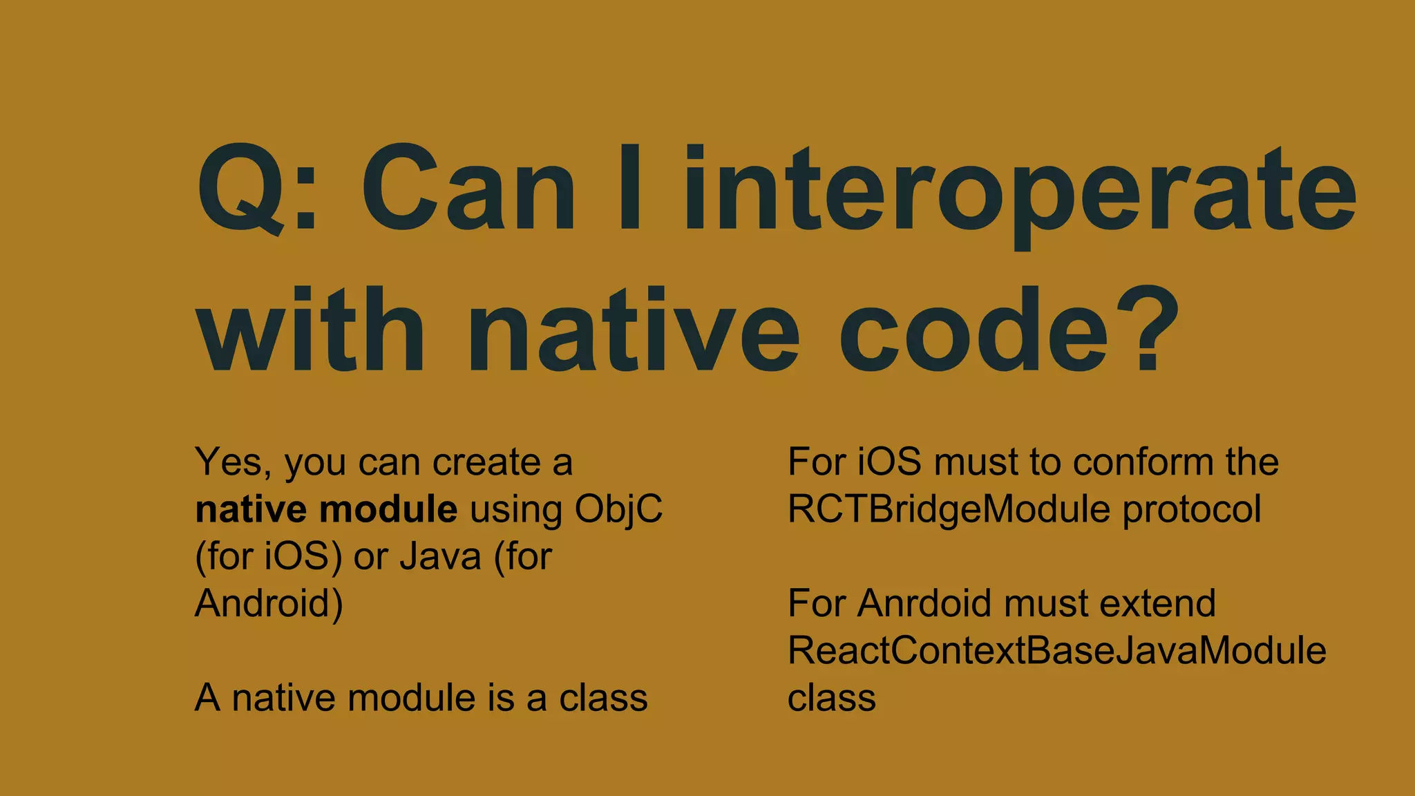 Q: Can I interoperate
with native code?
Yes, you can create a
native module using ObjC
(for iOS) or Java (for
Android)
A native module is a class
For iOS must to conform the
RCTBridgeModule protocol
For Anrdoid must extend
ReactContextBaseJavaModule
class
 