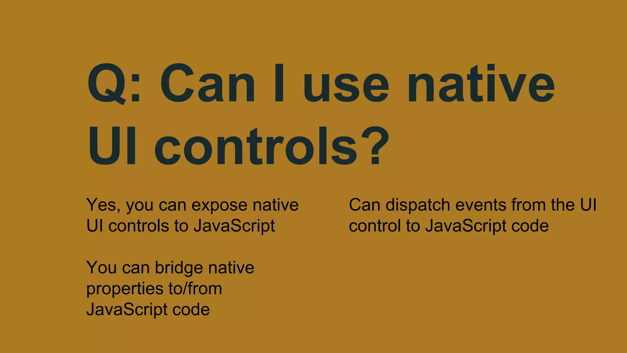 Q: Can I use native
UI controls?
Yes, you can expose native
UI controls to JavaScript
You can bridge native
properties to/from
JavaScript code
Can dispatch events from the UI
control to JavaScript code
 