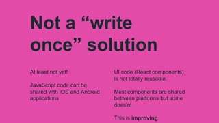 Not a “write
once” solution
At least not yet!
JavaScript code can be
shared with iOS and Android
applications
UI code (React components)
is not totally reusable.
Most components are shared
between platforms but some
does’nt
This is improving
 