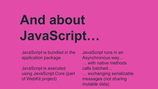 And about
JavaScript…
JavaScript is bundled in the
application package
JavaScript is executed
using JavaScript Core (part
of WebKit project)
JavaScript runs in an
Asynchronous way…
… with native methods
calls batched…
… exchanging serializable
messages (not sharing
mutable data)
 