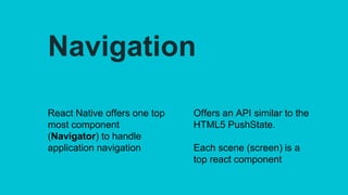 Navigation
React Native offers one top
most component
(Navigator) to handle
application navigation
Offers an API similar to the
HTML5 PushState.
Each scene (screen) is a
top react component
 