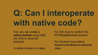 Q: Can I interoperate
with native code?
Yes, you can create a
native module using ObjC
(for iOS) or Java (for
Android)
A native module is a class
For iOS must to conform the
RCTBridgeModule protocol
For Anrdoid must extend
ReactContextBaseJavaModule
class
 
