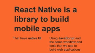 That have native UI
React Native is a
library to build
mobile apps
Using JavaScript and
the same workflow and
tools that we use to
build web applications
 