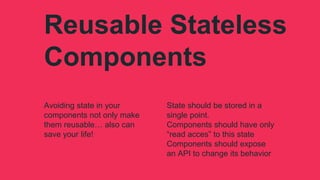 Reusable Stateless
Components
Avoiding state in your
components not only make
them reusable… also can
save your life!
State should be stored in a
single point.
Components should have only
“read acces” to this state
Components should expose
an API to change its behavior
 