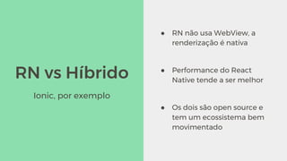 RN vs Híbrido
● RN não usa WebView, a
renderização é nativa
● Performance do React
Native tende a ser melhor
● Os dois são open source e
tem um ecossistema bem
movimentado
Ionic, por exemplo
 