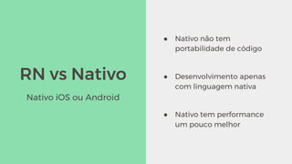 RN vs Nativo
● Nativo não tem
portabilidade de código
● Desenvolvimento apenas
com linguagem nativa
● Nativo tem performance
um pouco melhor
Nativo iOS ou Android
 