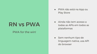 RN vs PWA
● PWA não está na App ou
Play Store
● Ainda não tem acesso a
todas as APIs em todos as
plataformas
● Sem nenhum tipo de
linguagem nativa, usa API
do browser
PWA for the win!
 