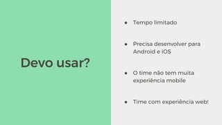 Devo usar?
● Tempo limitado
● Precisa desenvolver para
Android e iOS
● O time não tem muita
experiência mobile
● Time com experiência web!
 