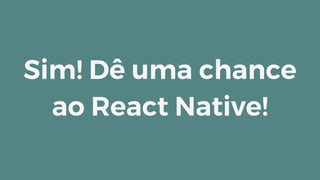 Sim! Dê uma chance
ao React Native!
 