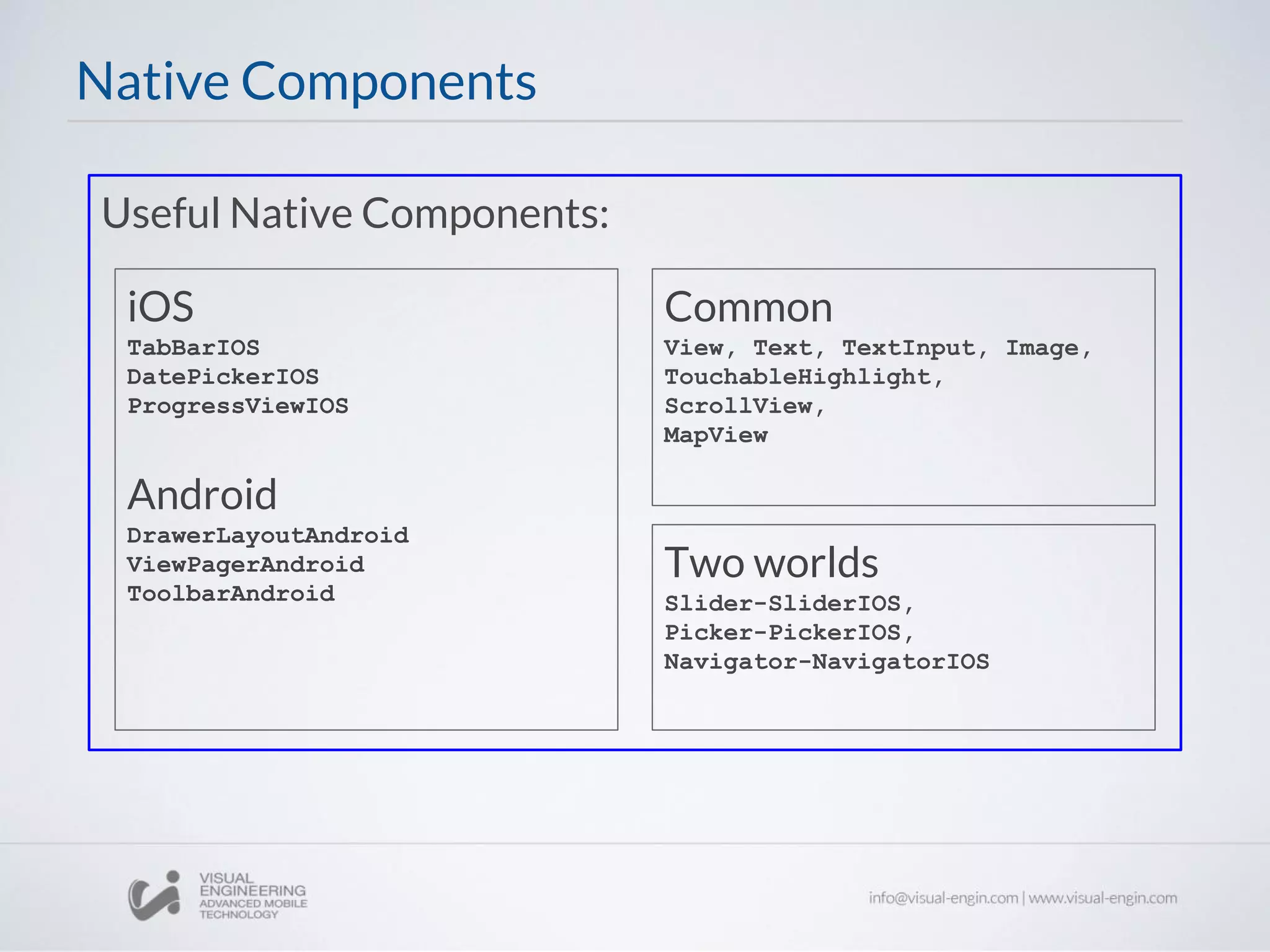 Useful Native Components:
Native Components
Common
View, Text, TextInput, Image,
TouchableHighlight,
ScrollView,
MapView
iOS
TabBarIOS
DatePickerIOS
ProgressViewIOS
Android
DrawerLayoutAndroid
ViewPagerAndroid
ToolbarAndroid
Two worlds
Slider-SliderIOS,
Picker-PickerIOS,
Navigator-NavigatorIOS
 