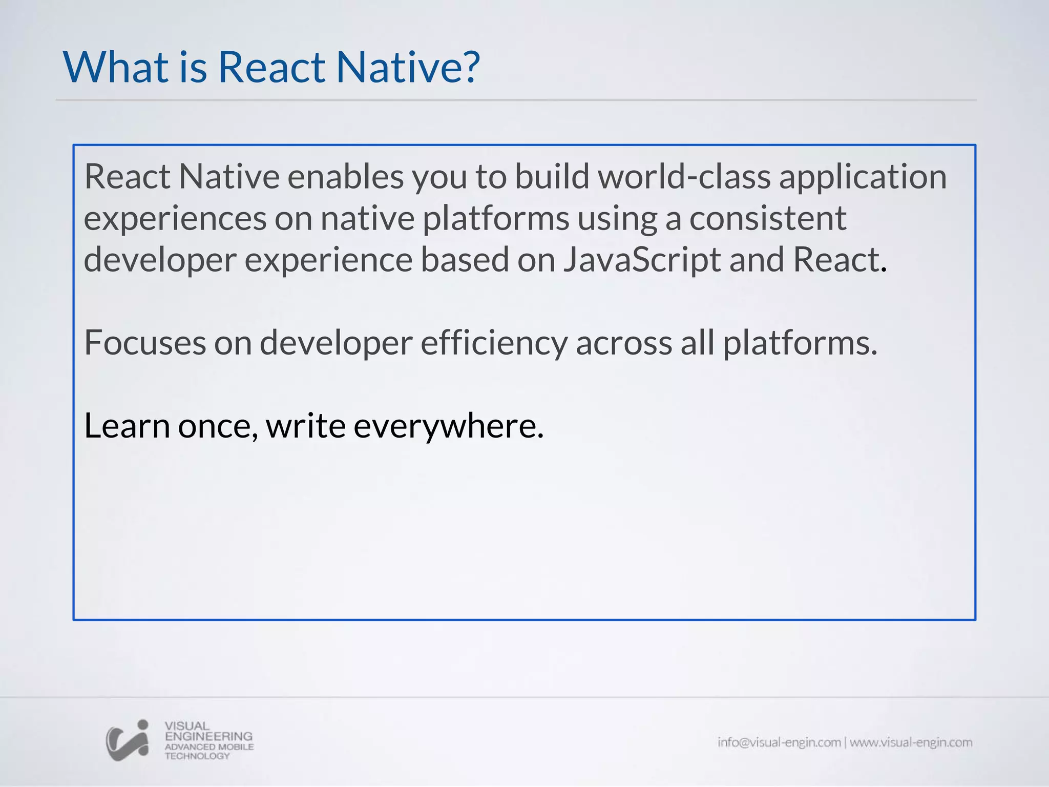 React Native enables you to build world-class application
experiences on native platforms using a consistent
developer experience based on JavaScript and React.
Focuses on developer efficiency across all platforms.
Learn once, write everywhere.
What is React Native?
 