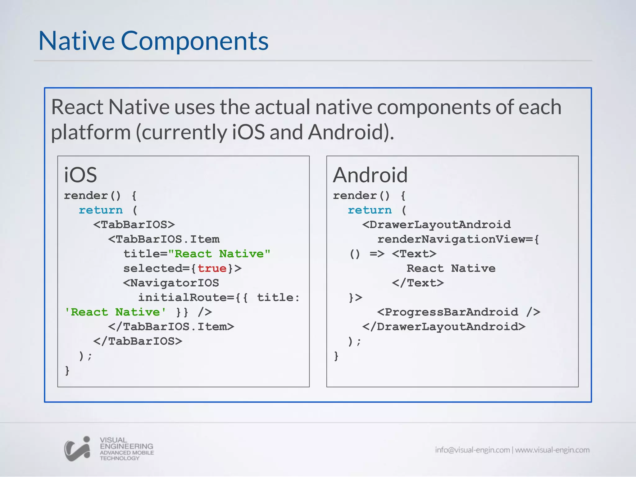 React Native uses the actual native components of each
platform (currently iOS and Android).
Native Components
Android
render() {
return (
<DrawerLayoutAndroid
renderNavigationView={
() => <Text>
React Native
</Text>
}>
<ProgressBarAndroid />
</DrawerLayoutAndroid>
);
}
iOS
render() {
return (
<TabBarIOS>
<TabBarIOS.Item
title="React Native"
selected={true}>
<NavigatorIOS
initialRoute={{ title:
'React Native' }} />
</TabBarIOS.Item>
</TabBarIOS>
);
}
 