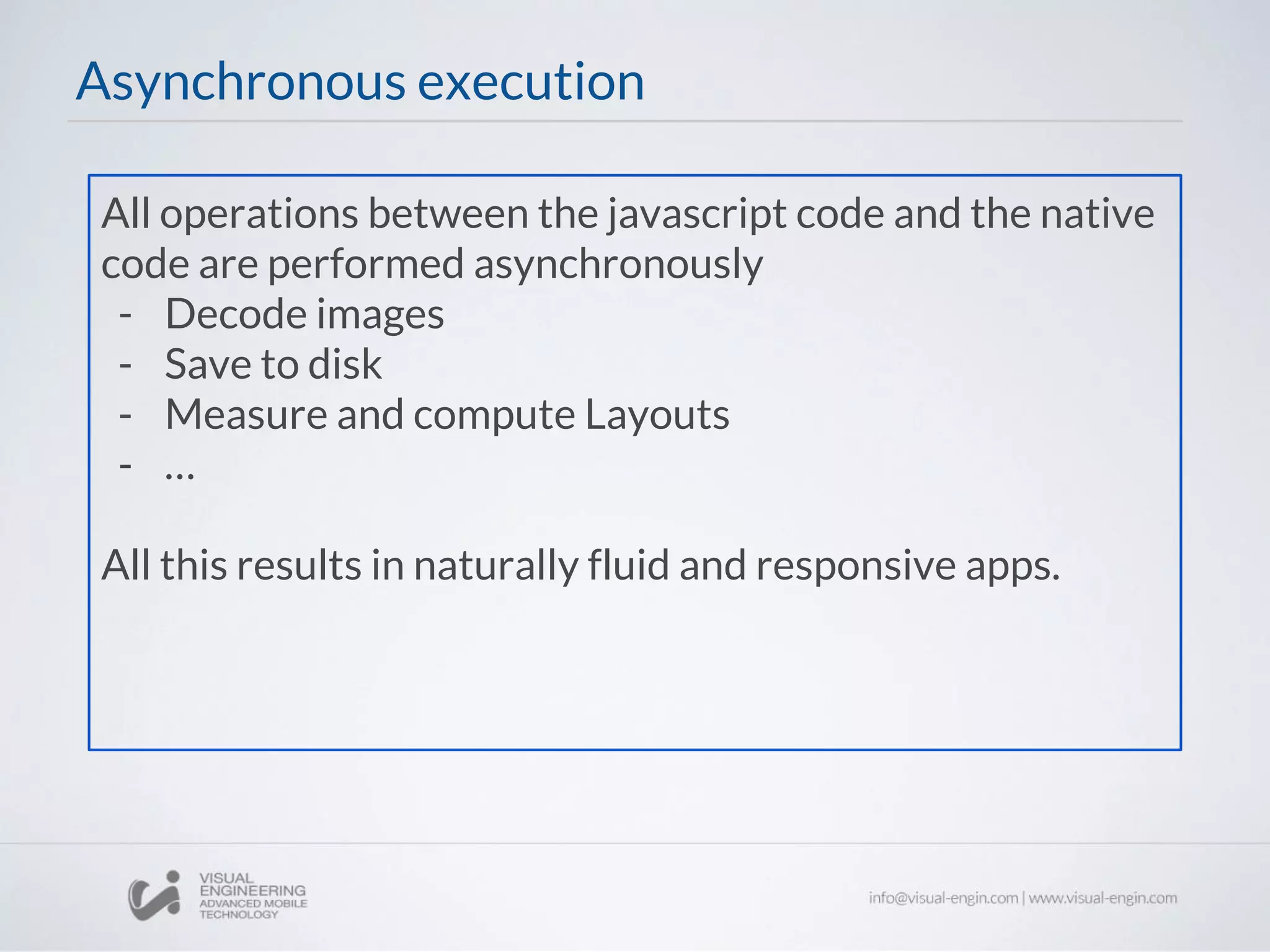 All operations between the javascript code and the native
code are performed asynchronously
- Decode images
- Save to disk
- Measure and compute Layouts
- …
All this results in naturally fluid and responsive apps.
Asynchronous execution
 
