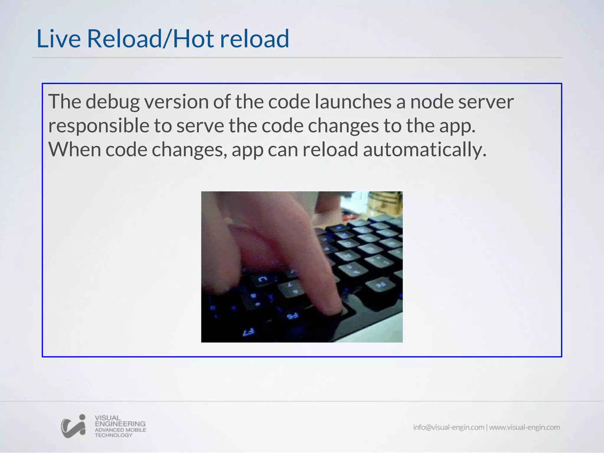 The debug version of the code launches a node server
responsible to serve the code changes to the app.
When code changes, app can reload automatically.
Live Reload/Hot reload
 