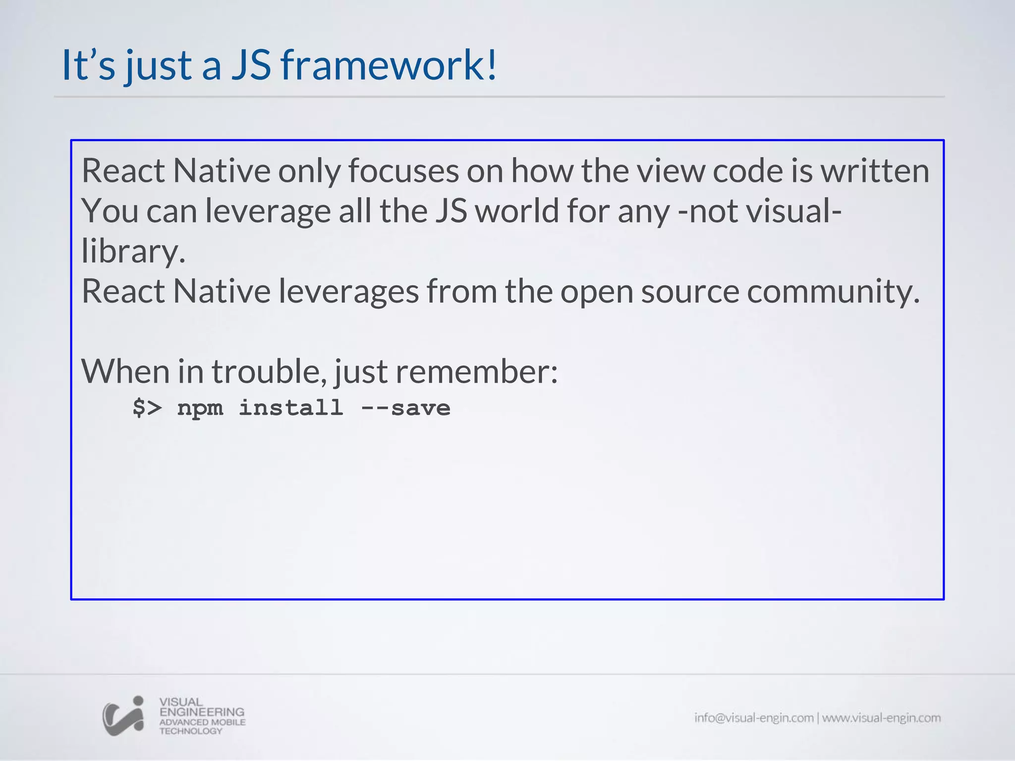 React Native only focuses on how the view code is written
You can leverage all the JS world for any -not visual-
library.
React Native leverages from the open source community.
When in trouble, just remember:
$> npm install --save
It’s just a JS framework!
 