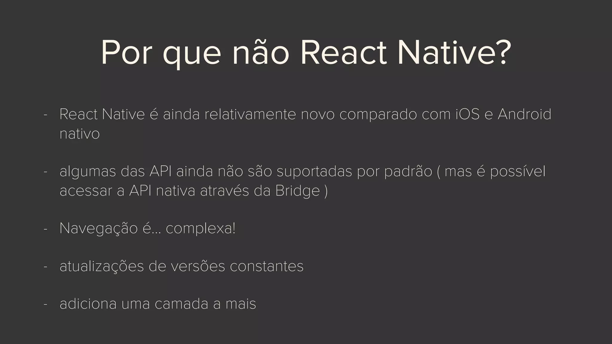 Por que não React Native?
- React Native é ainda relativamente novo comparado com iOS e Android
nativo
- algumas das API ainda não são suportadas por padrão ( mas é possível
acessar a API nativa através da Bridge )
- Navegação é… complexa!
- atualizações de versões constantes
- adiciona uma camada a mais
 
