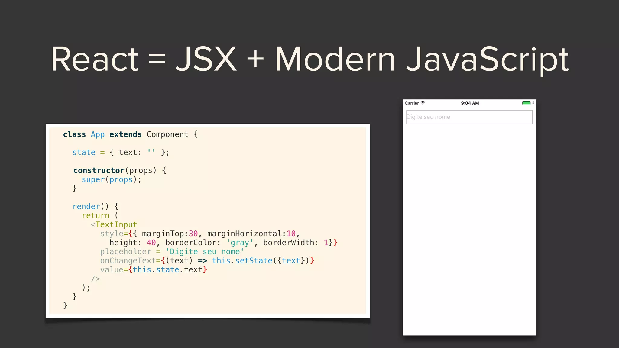 React = JSX + Modern JavaScript
class App extends Component {
state = { text: '' };
 
constructor(props) {
super(props);
}
render() {
return (
<TextInput
style={{ marginTop:30, marginHorizontal:10,
height: 40, borderColor: 'gray', borderWidth: 1}}
placeholder = 'Digite seu nome'
onChangeText={(text) => this.setState({text})}
value={this.state.text}
/>
);
}
}
 
