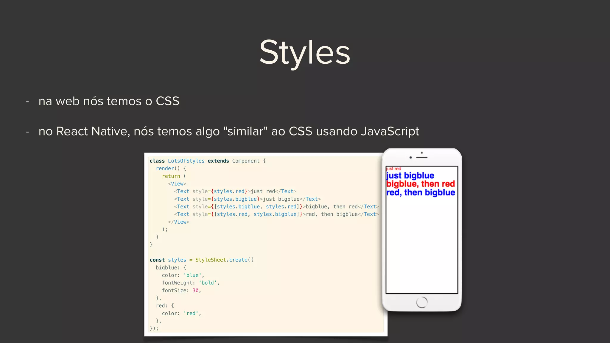 Styles
- na web nós temos o CSS
- no React Native, nós temos algo "similar" ao CSS usando JavaScript
class LotsOfStyles extends Component {
render() {
return (
<View>
<Text style={styles.red}>just red</Text>
<Text style={styles.bigblue}>just bigblue</Text>
<Text style={[styles.bigblue, styles.red]}>bigblue, then red</Text>
<Text style={[styles.red, styles.bigblue]}>red, then bigblue</Text>
</View>
);
}
}
const styles = StyleSheet.create({
bigblue: {
color: 'blue',
fontWeight: 'bold',
fontSize: 30,
},
red: {
color: 'red',
},
});
 