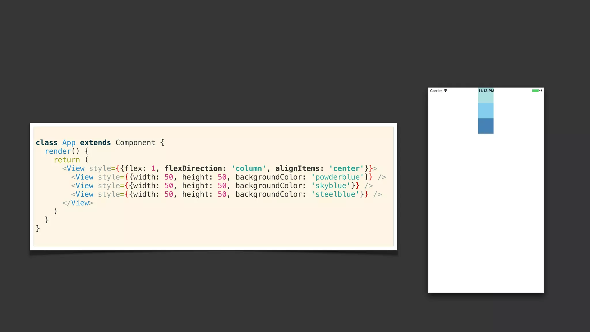 class App extends Component {
render() {
return (
<View style={{flex: 1, flexDirection: 'column', alignItems: 'center'}}>
<View style={{width: 50, height: 50, backgroundColor: 'powderblue'}} />
<View style={{width: 50, height: 50, backgroundColor: 'skyblue'}} />
<View style={{width: 50, height: 50, backgroundColor: 'steelblue'}} />
</View>
)
}
}
 