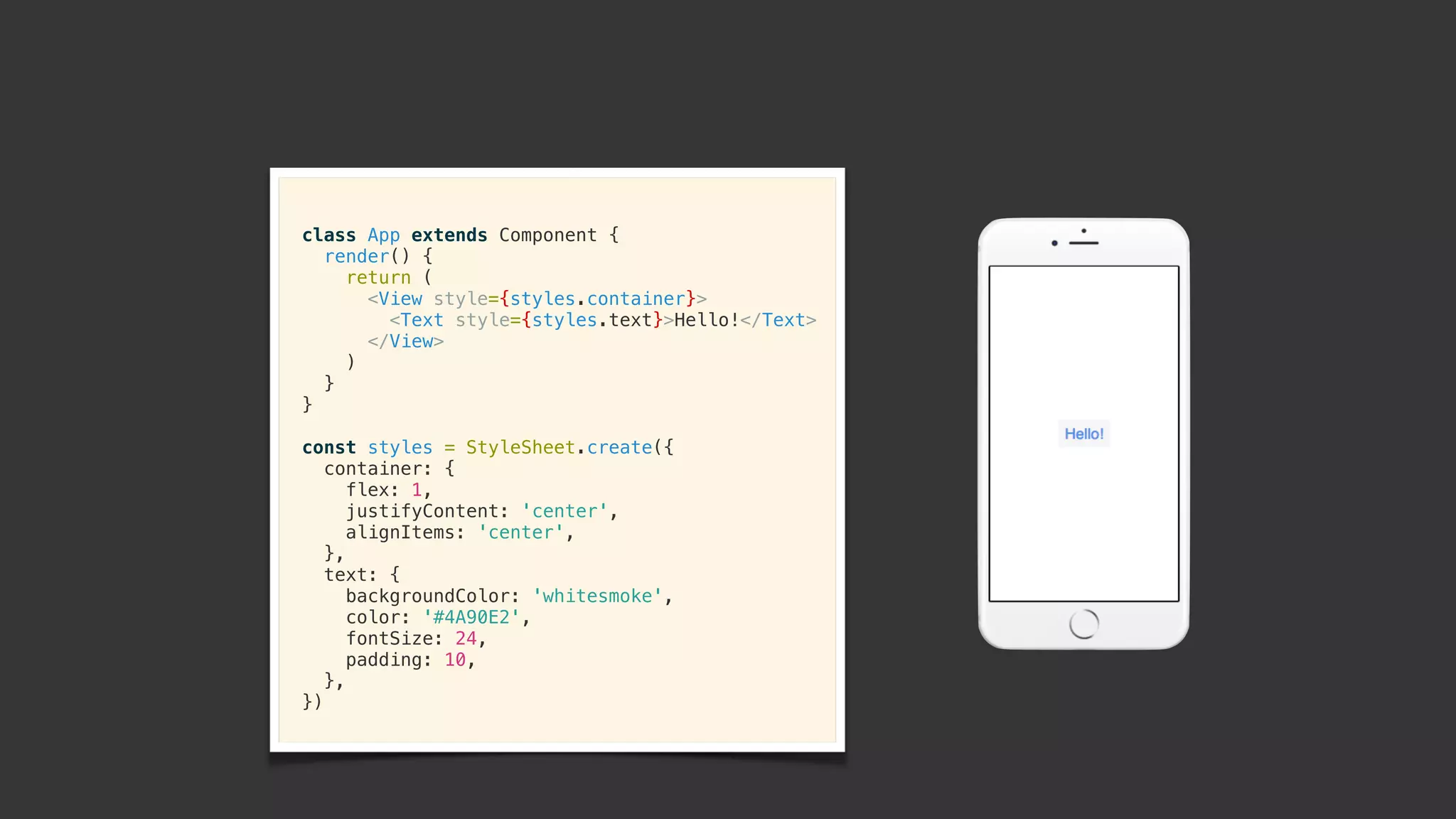 class App extends Component {
render() {
return (
<View style={styles.container}>
<Text style={styles.text}>Hello!</Text>
</View>
)
}
}
const styles = StyleSheet.create({
container: {
flex: 1,
justifyContent: 'center',
alignItems: 'center',
},
text: {
backgroundColor: 'whitesmoke',
color: '#4A90E2',
fontSize: 24,
padding: 10,
},
})
 