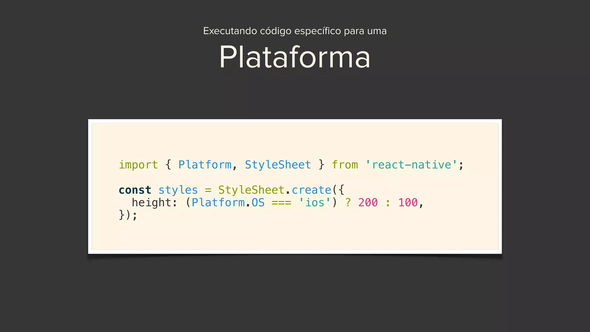 Executando código especíﬁco para uma
Plataforma
import { Platform, StyleSheet } from 'react-native';
const styles = StyleSheet.create({
height: (Platform.OS === 'ios') ? 200 : 100,
});
 