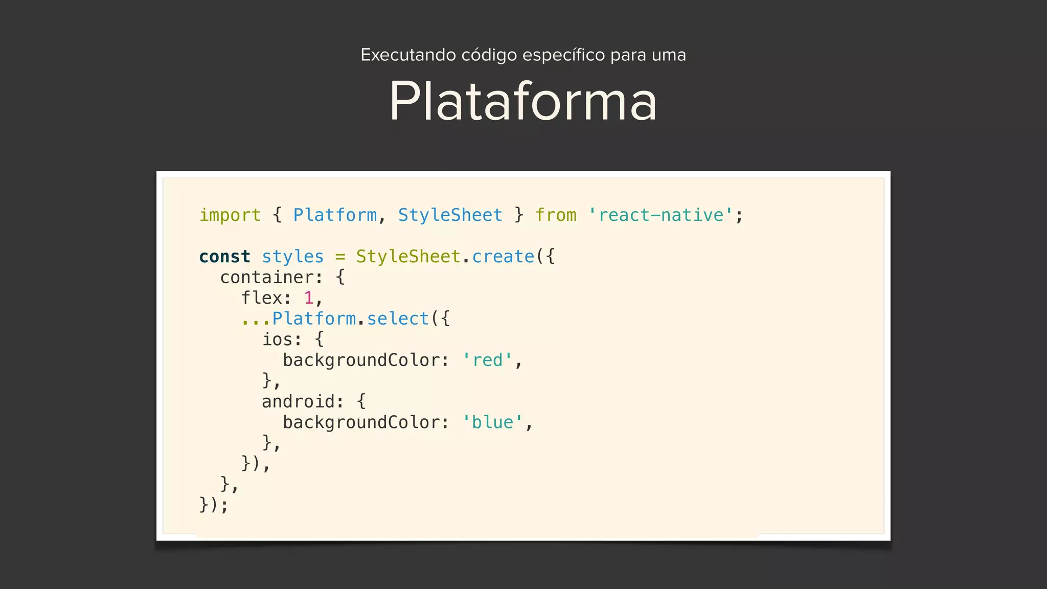 Executando código especíﬁco para uma
Plataforma
import { Platform, StyleSheet } from 'react-native';
const styles = StyleSheet.create({
container: {
flex: 1,
...Platform.select({
ios: {
backgroundColor: 'red',
},
android: {
backgroundColor: 'blue',
},
}),
},
});
 