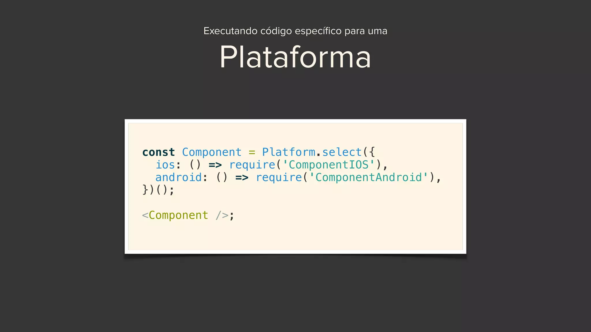 Executando código especíﬁco para uma
Plataforma
const Component = Platform.select({
ios: () => require('ComponentIOS'),
android: () => require('ComponentAndroid'),
})();
<Component />;
 