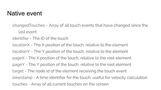 Native event
changedTouches - Array of all touch events that have changed since the
last event
identifier - The ID of the touch
locationX - The X position of the touch, relative to the element
locationY - The Y position of the touch, relative to the element
pageX - The X position of the touch, relative to the root element
pageY - The Y position of the touch, relative to the root element
target - The node id of the element receiving the touch event
timestamp - A time identifier for the touch, useful for velocity calculation
touches - Array of all current touches on the screen
 