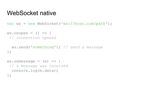 WebSocket native
var ws = new WebSocket('ws://host.com/path');
ws.onopen = () => {
// connection opened
ws.send('something'); // send a message
};
ws.onmessage = (e) => {
// a message was received
console.log(e.data);
};
 