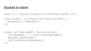 Socket.io-client
const io = require('socket.io-client/dist/socket.io');
const socket = io('http://192.168.0.42:2222', {
transports: ['websocket']
});
socket.on('task-added', function(item){
let messages = [...self.state.messages];
messages.push(item);
self.setState({messages});
});
 