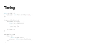Timing
this.state = {
fadeAnim: new Animated.Value(0),
};
componentDidMount() {
Animated.timing(
this.state.fadeAnim,
{
toValue: 1,
}
).start();
}
<Animated.View
style={{
...this.props.style,
opacity: this.state.fadeAnim,
}}
>
 
