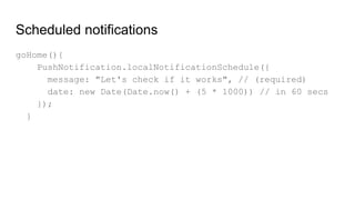 Scheduled notifications
goHome(){
PushNotification.localNotificationSchedule({
message: "Let's check if it works", // (required)
date: new Date(Date.now() + (5 * 1000)) // in 60 secs
});
}
 