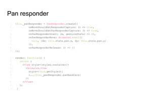 Pan responder
1. this._panResponder = PanResponder.create({
2. onMoveShouldSetResponderCapture: () => true,
3. onMoveShouldSetPanResponderCapture: () => true,
4. onPanResponderGrant: (e, gestureState) => {},
5. onPanResponderMove: Animated.event([
6. null, {dx: this.state.pan.x, dy: this.state.pan.y}
7. ]),
8. onPanResponderRelease: () => {}
9. });
1. render: function() {
2. return (
3. <View style={styles.container}>
4. <Animated.View
5. style={this.getStyle()}
6. {...this._panResponder.panHandlers}
7. />
8. </View>
9. );
10. }
 