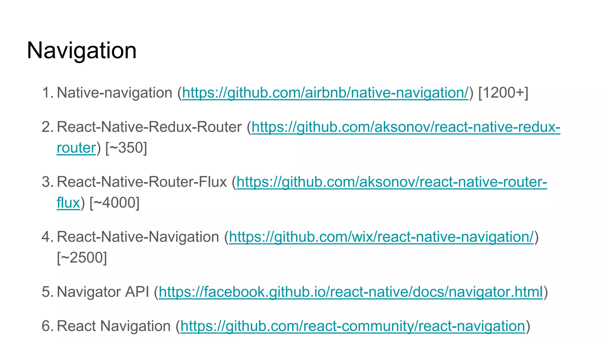 Navigation
1. Native-navigation (https://github.com/airbnb/native-navigation/) [1200+]
2. React-Native-Redux-Router (https://github.com/aksonov/react-native-redux-
router) [~350]
3. React-Native-Router-Flux (https://github.com/aksonov/react-native-router-
flux) [~4000]
4. React-Native-Navigation (https://github.com/wix/react-native-navigation/)
[~2500]
5. Navigator API (https://facebook.github.io/react-native/docs/navigator.html)
6. React Navigation (https://github.com/react-community/react-navigation)
 