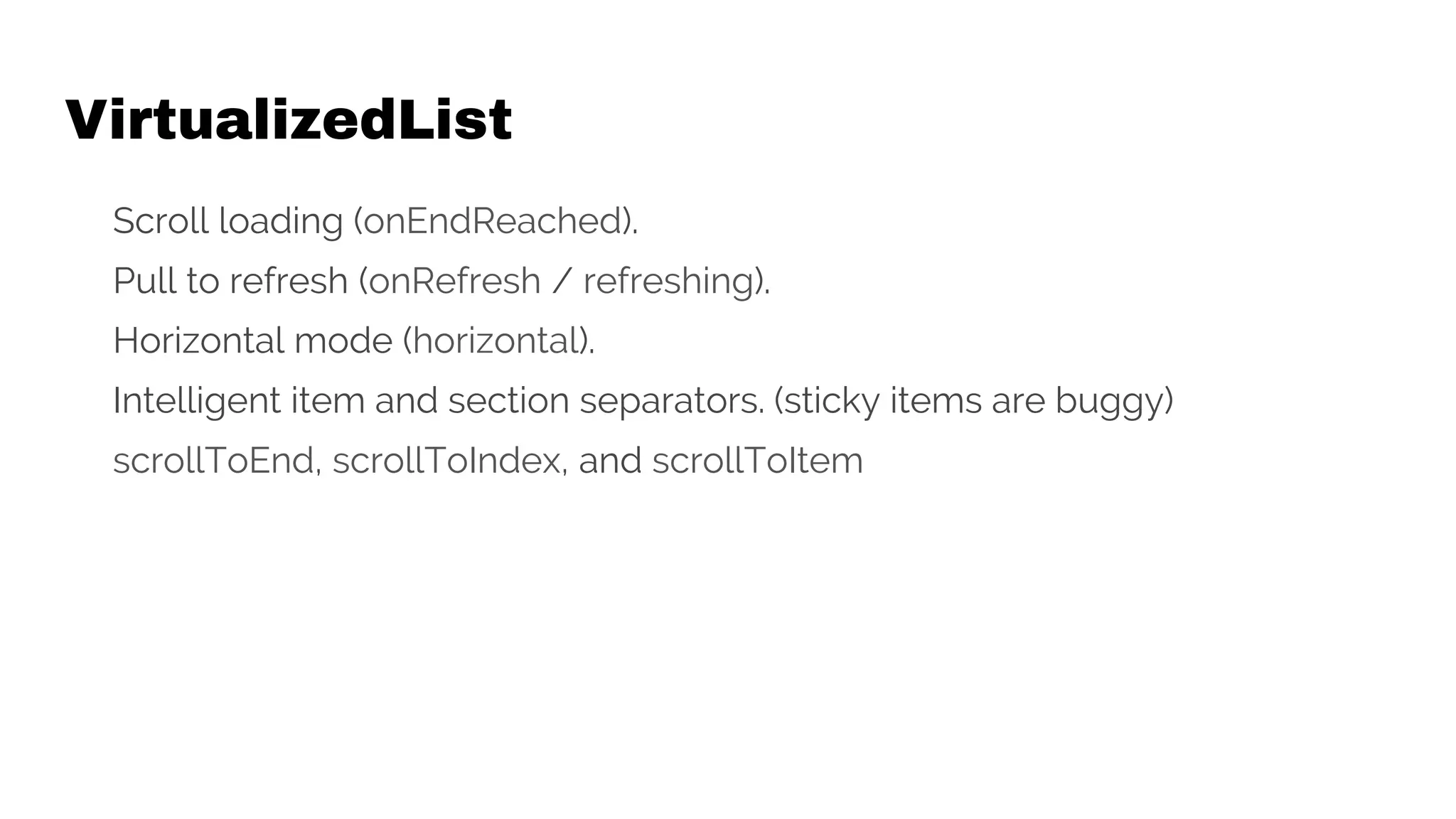 VirtualizedList
Scroll loading (onEndReached).
Pull to refresh (onRefresh / refreshing).
Horizontal mode (horizontal).
Intelligent item and section separators. (sticky items are buggy)
scrollToEnd, scrollToIndex, and scrollToItem
 
