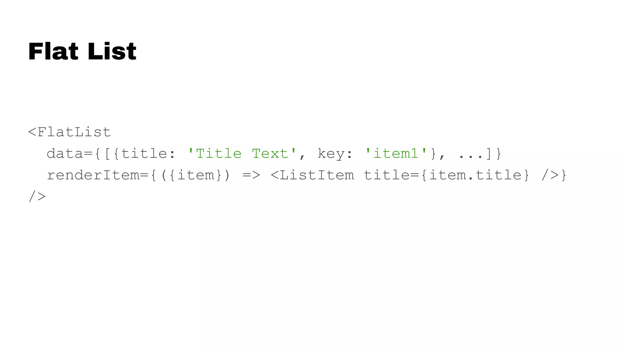 Flat List
<FlatList
data={[{title: 'Title Text', key: 'item1'}, ...]}
renderItem={({item}) => <ListItem title={item.title} />}
/>
 