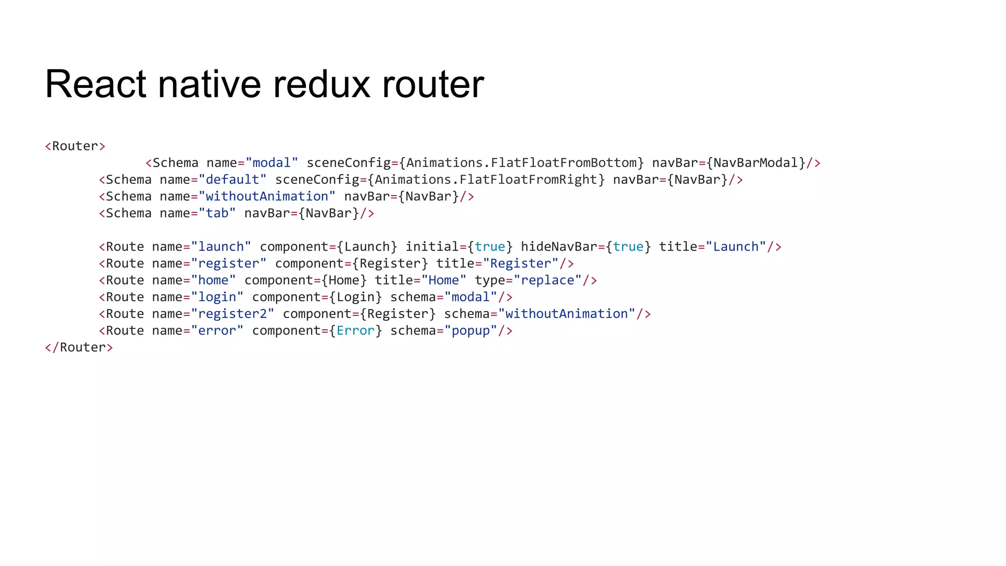 React native redux router
<Router>
<Schema name="modal" sceneConfig={Animations.FlatFloatFromBottom} navBar={NavBarModal}/>
<Schema name="default" sceneConfig={Animations.FlatFloatFromRight} navBar={NavBar}/>
<Schema name="withoutAnimation" navBar={NavBar}/>
<Schema name="tab" navBar={NavBar}/>
<Route name="launch" component={Launch} initial={true} hideNavBar={true} title="Launch"/>
<Route name="register" component={Register} title="Register"/>
<Route name="home" component={Home} title="Home" type="replace"/>
<Route name="login" component={Login} schema="modal"/>
<Route name="register2" component={Register} schema="withoutAnimation"/>
<Route name="error" component={Error} schema="popup"/>
</Router>
 