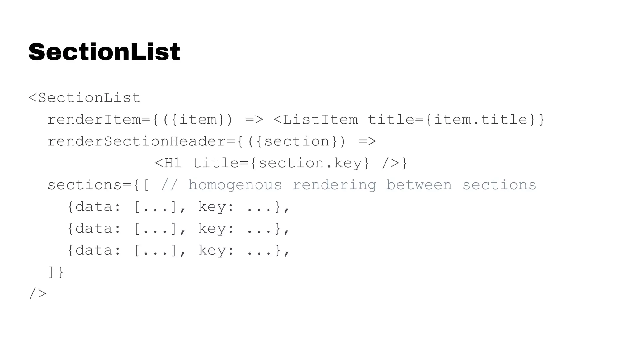 SectionList
<SectionList
renderItem={({item}) => <ListItem title={item.title}}
renderSectionHeader={({section}) =>
<H1 title={section.key} />}
sections={[ // homogenous rendering between sections
{data: [...], key: ...},
{data: [...], key: ...},
{data: [...], key: ...},
]}
/>
 