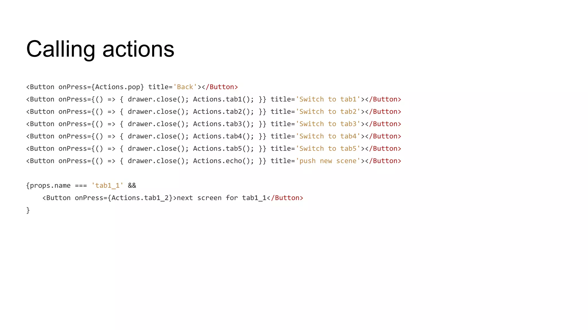 Calling actions
<Button onPress={Actions.pop} title='Back'></Button>
<Button onPress={() => { drawer.close(); Actions.tab1(); }} title='Switch to tab1'></Button>
<Button onPress={() => { drawer.close(); Actions.tab2(); }} title='Switch to tab2'></Button>
<Button onPress={() => { drawer.close(); Actions.tab3(); }} title='Switch to tab3'></Button>
<Button onPress={() => { drawer.close(); Actions.tab4(); }} title='Switch to tab4'></Button>
<Button onPress={() => { drawer.close(); Actions.tab5(); }} title='Switch to tab5'></Button>
<Button onPress={() => { drawer.close(); Actions.echo(); }} title='push new scene'></Button>
{props.name === 'tab1_1' &&
<Button onPress={Actions.tab1_2}>next screen for tab1_1</Button>
}
 