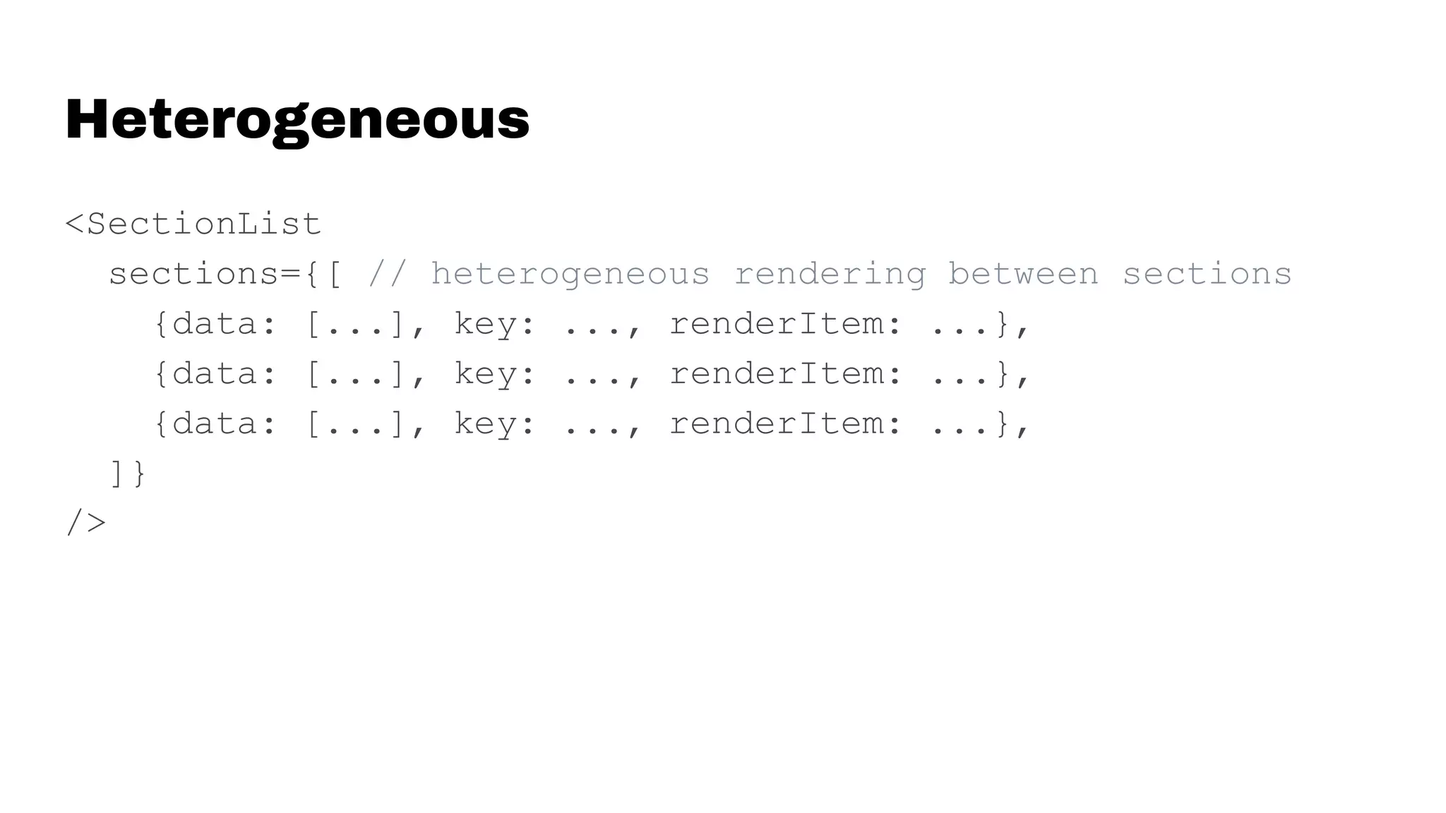 Heterogeneous
<SectionList
sections={[ // heterogeneous rendering between sections
{data: [...], key: ..., renderItem: ...},
{data: [...], key: ..., renderItem: ...},
{data: [...], key: ..., renderItem: ...},
]}
/>
 